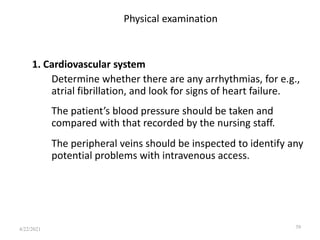 Physical examination
1. Cardiovascular system
Determine whether there are any arrhythmias, for e.g.,
atrial fibrillation, and look for signs of heart failure.
The patient’s blood pressure should be taken and
compared with that recorded by the nursing staff.
The peripheral veins should be inspected to identify any
potential problems with intravenous access.
39
4/22/2021
 