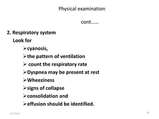 Physical examination
cont……
2. Respiratory system
Look for
cyanosis,
the pattern of ventilation
 count the respiratory rate
Dyspnea may be present at rest
Wheeziness
signs of collapse
consolidation and
effusion should be identified.
40
4/22/2021
 