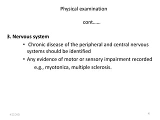 Physical examination
cont……
3. Nervous system
• Chronic disease of the peripheral and central nervous
systems should be identified
• Any evidence of motor or sensory impairment recorded
e.g., myotonica, multiple sclerosis.
41
4/22/2021
 