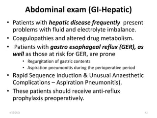 Abdominal exam (GI-Hepatic)
• Patients with hepatic disease frequently present
problems with fluid and electrolyte imbalance.
• Coagulopathies and altered drug metabolism.
• Patients with gastro esophageal reflux (GER), as
well as those at risk for GER, are prone
• Regurgitation of gastric contents
• Aspiration pneumonitis during the perioperative period
• Rapid Sequence Induction & Unusual Anaesthetic
Complications – Aspiration Pneumonitis).
• These patients should receive anti-reflux
prophylaxis preoperatively.
4/22/2021 42
 