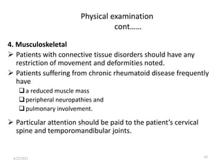 Physical examination
cont……
4. Musculoskeletal
 Patients with connective tissue disorders should have any
restriction of movement and deformities noted.
 Patients suffering from chronic rheumatoid disease frequently
have
a reduced muscle mass
peripheral neuropathies and
pulmonary involvement.
 Particular attention should be paid to the patient’s cervical
spine and temporomandibular joints.
43
4/22/2021
 