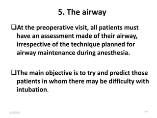 5. The airway
At the preoperative visit, all patients must
have an assessment made of their airway,
irrespective of the technique planned for
airway maintenance during anesthesia.
The main objective is to try and predict those
patients in whom there may be difficulty with
intubation.
44
4/22/2021
 