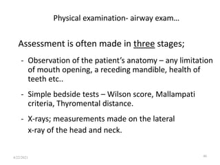 Physical examination- airway exam…
Assessment is often made in three stages;
- Observation of the patient’s anatomy – any limitation
of mouth opening, a receding mandible, health of
teeth etc..
- Simple bedside tests – Wilson score, Mallampati
criteria, Thyromental distance.
- X-rays; measurements made on the lateral
x-ray of the head and neck.
46
4/22/2021
 