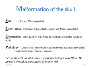 Skull (Hydro and Microcephalus)
Teeth (Buck, protruded, & loose teeth. Macro and Micro mandibles)
Obstruction (obesity, short Bull Neck & swellings around the head and
neck)
Pathology (Craniofacial abnormalities & Syndromes e.g. Treacher Collins,
Goldenhar's, Pierre Robin syndromes)
“Patients with an abnormal airway (including Class III or IV
airway) should be considered at higher risk “.
Malformation of the skull
4/22/2021 47
 