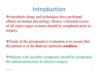 Introduction
4/22/2021 5
Anesthetic drugs and techniques have profound
effects on human physiology. Hence, a focused review
of all major organ systems should be completed prior to
surgery.
Goals of the preoperative evaluation is to ensure that
the patient is in the best (or optimal) condition.
Patients with unstable symptoms should be postponed
for optimization prior to elective surgery.
 