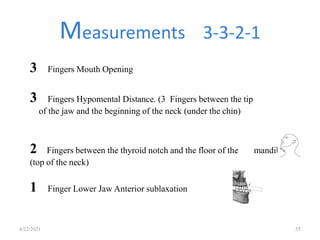 Measurements 3-3-2-1
4/22/2021 55
3 Fingers Mouth Opening
3 Fingers Hypomental Distance. (3 Fingers between the tip
of the jaw and the beginning of the neck (under the chin)
2 Fingers between the thyroid notch and the floor of the mandible
(top of the neck)
1 Finger Lower Jaw Anterior sublaxation
 