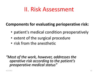 II. Risk Assessment
Components for evaluating perioperative risk:
• patient's medical condition preoperatively
• extent of the surgical procedure
• risk from the anesthetic
“Most of the work, however, addresses the
operative risk according to the patient's
preoperative medical status”
62
4/22/2021
 