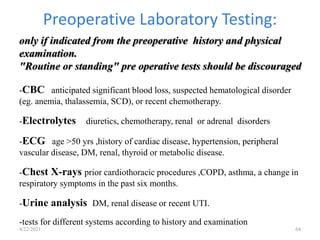 Preoperative Laboratory Testing:
4/22/2021 64
only if indicated from the preoperative history and physical
examination.
"Routine or standing" pre operative tests should be discouraged
-CBC anticipated significant blood loss, suspected hematological disorder
(eg. anemia, thalassemia, SCD), or recent chemotherapy.
-Electrolytes diuretics, chemotherapy, renal or adrenal disorders
-ECG age >50 yrs ,history of cardiac disease, hypertension, peripheral
vascular disease, DM, renal, thyroid or metabolic disease.
-Chest X-rays prior cardiothoracic procedures ,COPD, asthma, a change in
respiratory symptoms in the past six months.
-Urine analysis DM, renal disease or recent UTI.
-tests for different systems according to history and examination
 