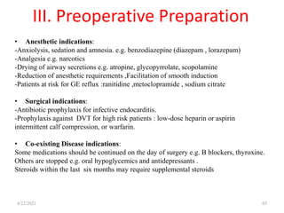 III. Preoperative Preparation
4/22/2021 65
• Anesthetic indications:
-Anxiolysis, sedation and amnesia. e.g. benzodiazepine (diazepam , lorazepam)
-Analgesia e.g. narcotics
-Drying of airway secretions e.g. atropine, glycopyrrolate, scopolamine
-Reduction of anesthetic requirements ,Facilitation of smooth induction
-Patients at risk for GE reflux :ranitidine ,metoclopramide , sodium citrate
• Surgical indications:
-Antibiotic prophylaxis for infective endocarditis.
-Prophylaxis against DVT for high risk patients : low-dose heparin or aspirin
intermittent calf compression, or warfarin.
• Co-existing Disease indications:
Some medications should be continued on the day of surgery e.g. B blockers, thyroxine.
Others are stopped e.g. oral hypoglycemics and antidepressants .
Steroids within the last six months may require supplemental steroids
 