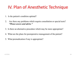 IV. Plan of Anesthetic Technique
4/22/2021 68
1. Is the patient's condition optimal?
2. Are there any problems which require consultation or special tests?
“Please assess and advise “
3. Is there an alternative procedure which may be more appropriate?
4. What are the plans for postoperative management of the patient?
5. What premedication if any is appropriate?
 