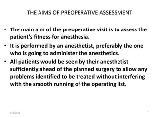 THE AIMS OF PREOPERATIVE ASSESSMENT
• The main aim of the preoperative visit is to assess the
patient’s fitness for anesthesia.
• It is performed by an anesthetist, preferably the one
who is going to administer the anesthetics.
• All patients would be seen by their anesthetist
sufficiently ahead of the planned surgery to allow any
problems identified to be treated without interfering
with the smooth running of the operating list.
7
4/22/2021
 