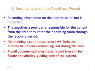 2. Documentation on the Anesthesia Record
• Recording information on the anesthesia record is
important.
• The anesthesia provider is responsible for the patient
from the time they enter the operating room through
the recovery period.
• Maintaining a continuous record will help the
anesthesia provider remain vigilant during the case.
• A well documented anesthesia record is useful for
future anesthetics, guiding care of the patient.
72
4/22/2021
 