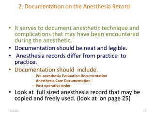 2. Documentation on the Anesthesia Record
• It serves to document anesthetic technique and
complications that may have been encountered
during the anesthetic.
• Documentation should be neat and legible.
• Anesthesia records differ from practice to
practice.
• Documentation should include.
– Pre-anesthesia Evaluation Documentation
– Anesthesia Care Documentation
– Post operative order
• Look at full sized anesthesia record that may be
copied and freely used. (look at on page 25)
73
4/22/2021
 