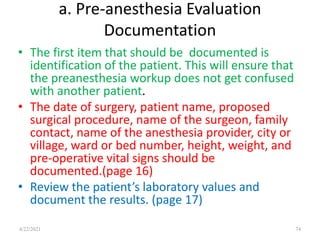 a. Pre-anesthesia Evaluation
Documentation
• The first item that should be documented is
identification of the patient. This will ensure that
the preanesthesia workup does not get confused
with another patient.
• The date of surgery, patient name, proposed
surgical procedure, name of the surgeon, family
contact, name of the anesthesia provider, city or
village, ward or bed number, height, weight, and
pre-operative vital signs should be
documented.(page 16)
• Review the patient’s laboratory values and
document the results. (page 17)
74
4/22/2021
 