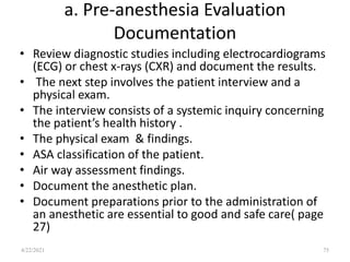 a. Pre-anesthesia Evaluation
Documentation
• Review diagnostic studies including electrocardiograms
(ECG) or chest x-rays (CXR) and document the results.
• The next step involves the patient interview and a
physical exam.
• The interview consists of a systemic inquiry concerning
the patient’s health history .
• The physical exam & findings.
• ASA classification of the patient.
• Air way assessment findings.
• Document the anesthetic plan.
• Document preparations prior to the administration of
an anesthetic are essential to good and safe care( page
27)
75
4/22/2021
 