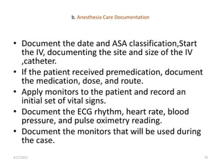 b. Anesthesia Care Documentation
• Document the date and ASA classification,Start
the IV, documenting the site and size of the IV
,catheter.
• If the patient received premedication, document
the medication, dose, and route.
• Apply monitors to the patient and record an
initial set of vital signs.
• Document the ECG rhythm, heart rate, blood
pressure, and pulse oximetry reading.
• Document the monitors that will be used during
the case.
78
4/22/2021
 
