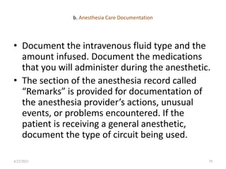 b. Anesthesia Care Documentation
• Document the intravenous fluid type and the
amount infused. Document the medications
that you will administer during the anesthetic.
• The section of the anesthesia record called
“Remarks” is provided for documentation of
the anesthesia provider’s actions, unusual
events, or problems encountered. If the
patient is receiving a general anesthetic,
document the type of circuit being used.
79
4/22/2021
 
