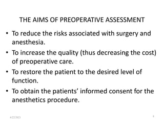 THE AIMS OF PREOPERATIVE ASSESSMENT
• To reduce the risks associated with surgery and
anesthesia.
• To increase the quality (thus decreasing the cost)
of preoperative care.
• To restore the patient to the desired level of
function.
• To obtain the patients’ informed consent for the
anesthetics procedure.
8
4/22/2021
 