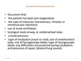 b. Anesthesia Care Documentation
• Document that
• the patient has been pre-oxygenated;
• the type of induction (intravenous, inhaled, or
intramuscular injection);
• use of mask ventilation,
• laryngeal mask airway, or endotracheal tube;
• cricoid pressure;
• type of intubation (nasal or oral); size of endotracheal
tube; size of laryngoscope blade; type of laryngoscope
blade; any difficulties encountered during intubation;
and presence of equal, bilateral lung sounds.
80
4/22/2021
 
