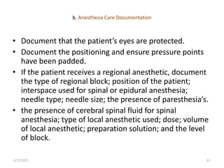 b. Anesthesia Care Documentation
• Document that the patient’s eyes are protected.
• Document the positioning and ensure pressure points
have been padded.
• If the patient receives a regional anesthetic, document
the type of regional block; position of the patient;
interspace used for spinal or epidural anesthesia;
needle type; needle size; the presence of paresthesia’s.
• the presence of cerebral spinal fluid for spinal
anesthesia; type of local anesthetic used; dose; volume
of local anesthetic; preparation solution; and the level
of block.
81
4/22/2021
 