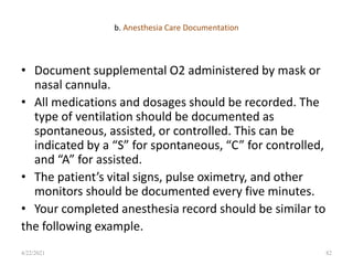 b. Anesthesia Care Documentation
• Document supplemental O2 administered by mask or
nasal cannula.
• All medications and dosages should be recorded. The
type of ventilation should be documented as
spontaneous, assisted, or controlled. This can be
indicated by a “S” for spontaneous, “C” for controlled,
and “A” for assisted.
• The patient’s vital signs, pulse oximetry, and other
monitors should be documented every five minutes.
• Your completed anesthesia record should be similar to
the following example.
82
4/22/2021
 