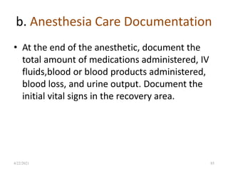 b. Anesthesia Care Documentation
• At the end of the anesthetic, document the
total amount of medications administered, IV
fluids,blood or blood products administered,
blood loss, and urine output. Document the
initial vital signs in the recovery area.
85
4/22/2021
 