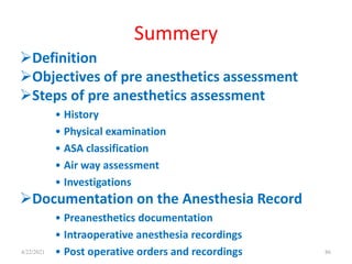 Summery
Definition
Objectives of pre anesthetics assessment
Steps of pre anesthetics assessment
• History
• Physical examination
• ASA classification
• Air way assessment
• Investigations
Documentation on the Anesthesia Record
• Preanesthetics documentation
• Intraoperative anesthesia recordings
• Post operative orders and recordings 86
4/22/2021
 