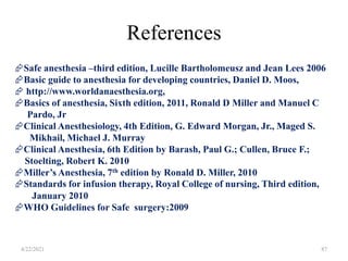 References
87
Safe anesthesia –third edition, Lucille Bartholomeusz and Jean Lees 2006
Basic guide to anesthesia for developing countries, Daniel D. Moos,
 http://www.worldanaesthesia.org,
Basics of anesthesia, Sixth edition, 2011, Ronald D Miller and Manuel C
Pardo, Jr
Clinical Anesthesiology, 4th Edition, G. Edward Morgan, Jr., Maged S.
Mikhail, Michael J. Murray
Clinical Anesthesia, 6th Edition by Barash, Paul G.; Cullen, Bruce F.;
Stoelting, Robert K. 2010
Miller’s Anesthesia, 7th edition by Ronald D. Miller, 2010
Standards for infusion therapy, Royal College of nursing, Third edition,
January 2010
WHO Guidelines for Safe surgery:2009
4/22/2021
 