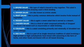  3. BOUND SALAD – this type of salad is bound to stay together. This salad is
simple bases but the dressing used is thick binding.
 4. DINNER SALAD – are also known as entrée salads.
 5. FRUIT SALAD – this is pretty common delicacies which involve fruits instead of
vegetables.
 6. DESSERT SALAD – this is again a sweet salad that is served as a dessert.
 7. CHICKEN SALAD – this is a kind of salad composed primarily of chopped
meat and a fat based such as mayonnaise or salad dressing.
 8. COLESLAW – this is a salad consisting primarily and minimally of shredded raw
white cabbage.
 9. EGG SALAD – this is a part of an Anglo-American tradition of salad involving a
high-protein or high carbohydrate food mixed with seasoning in the form of
herbs, and other foods and bound with an oil-based dressing.
 