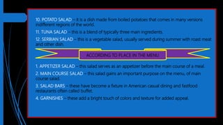 10. POTATO SALAD – it is a dish made from boiled potatoes that comes in many versions
indifferent regions of the world.
 11. TUNA SALAD – this is a blend of typically three main ingredients.
 12. SERBIAN SALAD – this is a vegetable salad, usually served during summer with roast meat
and other dish.
 1. APPETIZER SALAD – this salad serves as an appetizer before the main course of a meal.
 2. MAIN COURSE SALAD – this salad gains an important purpose on the menu, of main
course salad.
 3. SALAD BARS – these have become a fixture in American casual dining and fastfood
restaurants often called buffet.
 4. GARNISHES – these add a bright touch of colors and texture for added appeal.
ACCORDING TO PLACE IN THE MENU
 