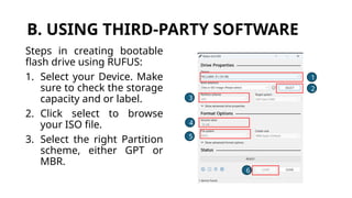 B. USING THIRD-PARTY SOFTWARE
Steps in creating bootable
flash drive using RUFUS:
1. Select your Device. Make
sure to check the storage
capacity and or label.
2. Click select to browse
your ISO file.
3. Select the right Partition
scheme, either GPT or
MBR.
1
2
3
4
5
6
 
