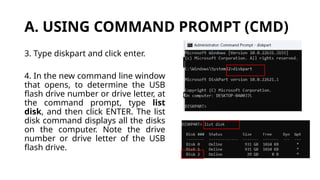 A. USING COMMAND PROMPT (CMD)
3. Type diskpart and click enter.
4. In the new command line window
that opens, to determine the USB
flash drive number or drive letter, at
the command prompt, type list
disk, and then click ENTER. The list
disk command displays all the disks
on the computer. Note the drive
number or drive letter of the USB
flash drive.
 