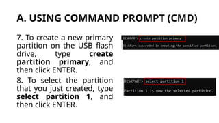 A. USING COMMAND PROMPT (CMD)
7. To create a new primary
partition on the USB flash
drive, type create
partition primary, and
then click ENTER.
8. To select the partition
that you just created, type
select partition 1, and
then click ENTER.
 