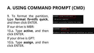 A. USING COMMAND PROMPT (CMD)
9. To format the partition,
type format fs=ntfs quick,
and then click ENTER.
If our drive is MBR:
10.a. Type active, and then
click ENTER.
If your drive is GPT:
10.b. Type assign, and then
click ENTER.
 