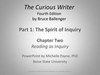 Part 1: The Spirit of Inquiry
Chapter Two
Reading as Inquiry
PowerPoint by Michelle Payne, PhD
Boise State University
The Curious Writer
Fourth Edition
by Bruce Ballenger
Copyright © 2014 by Pearson Education, Inc. All rights reserved.
 