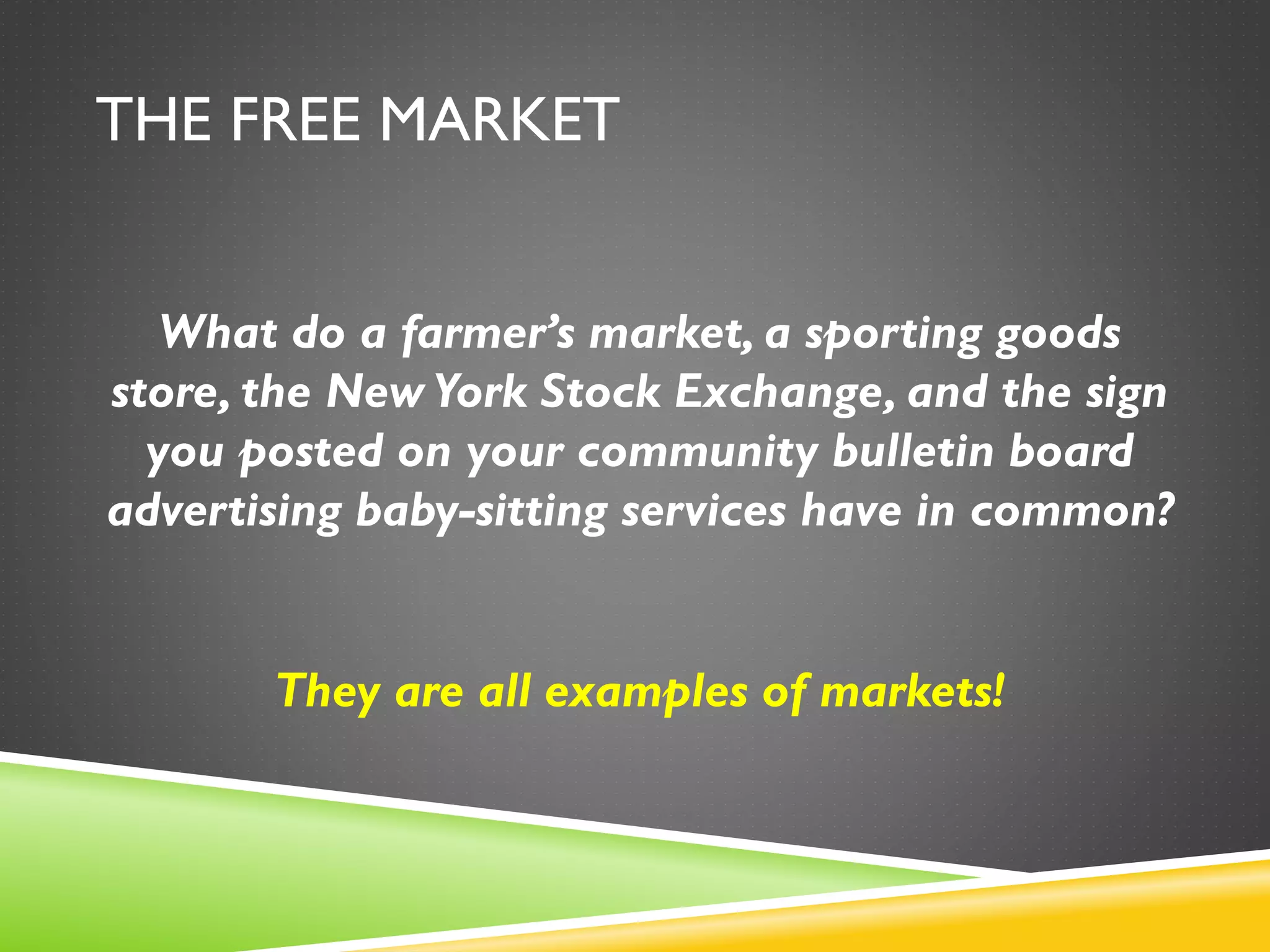 THE FREE MARKET
What do a farmer’s market, a sporting goods
store, the New York Stock Exchange, and the sign
you posted on your community bulletin board
advertising baby-sitting services have in common?
They are all examples of markets!
 