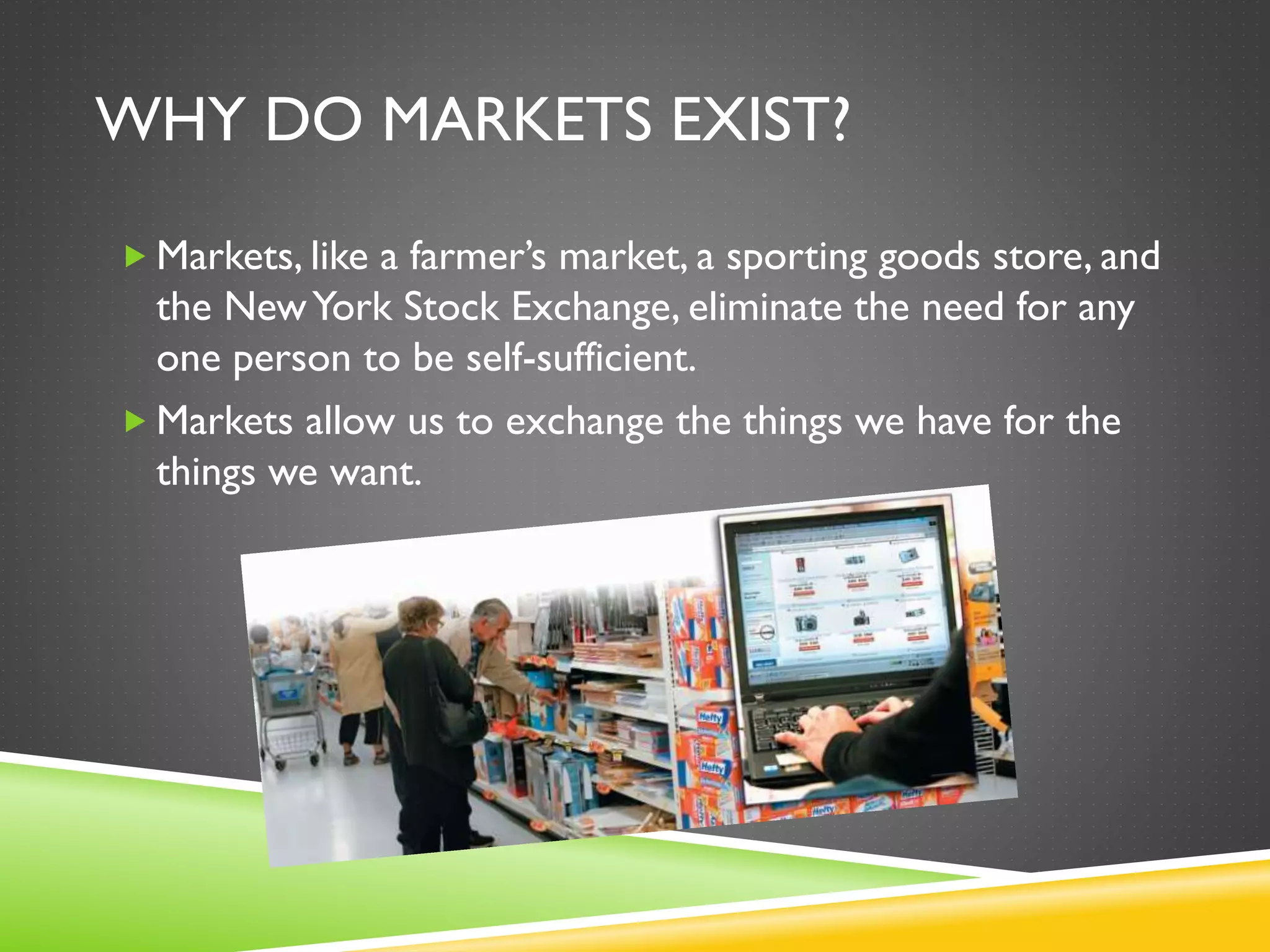 WHY DO MARKETS EXIST?
 Markets, like a farmer’s market, a sporting goods store, and
the NewYork Stock Exchange, eliminate the need for any
one person to be self-sufficient.
 Markets allow us to exchange the things we have for the
things we want.
 