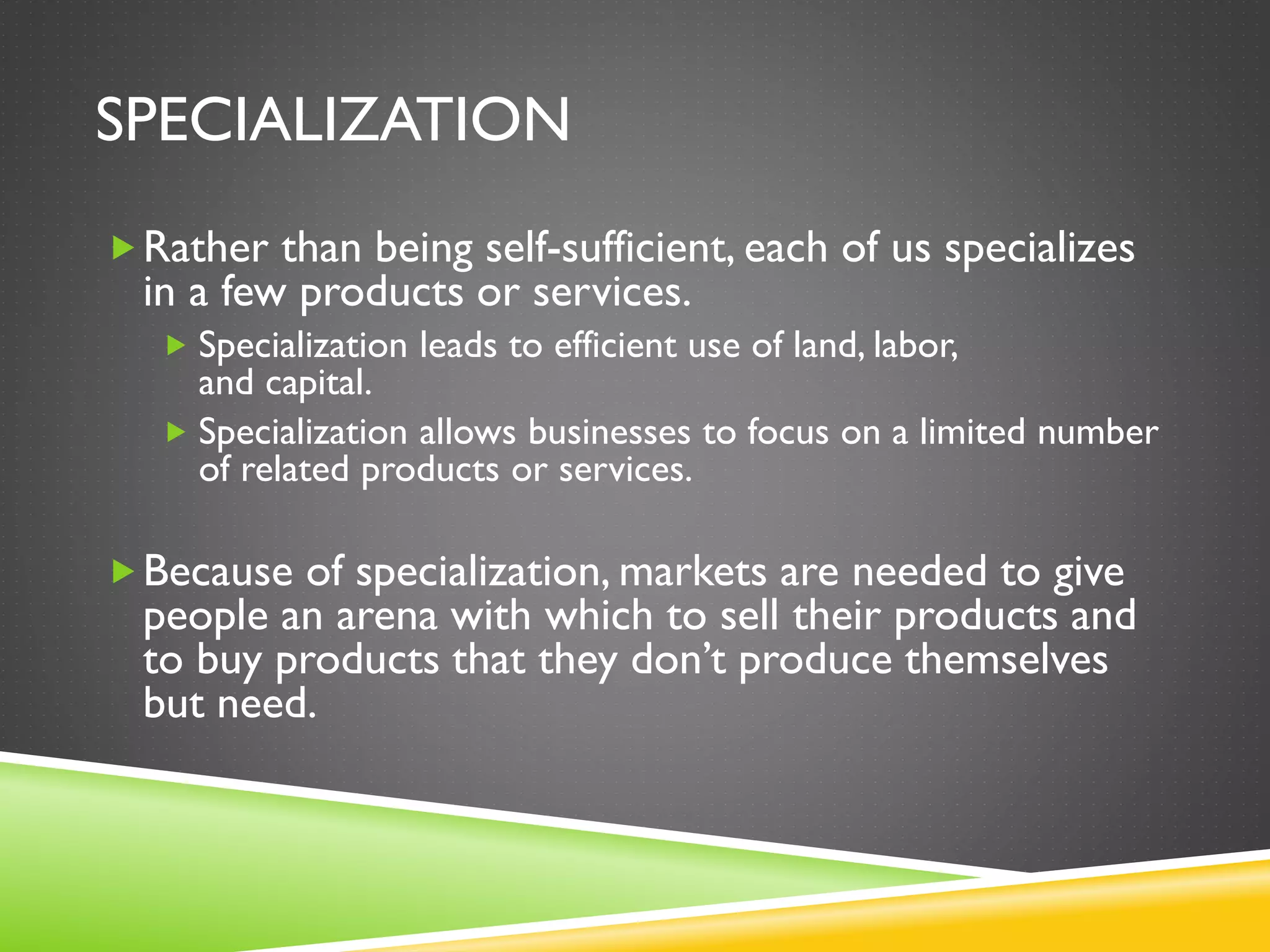 SPECIALIZATION
Rather than being self-sufficient, each of us specializes
in a few products or services.
 Specialization leads to efficient use of land, labor,
and capital.
 Specialization allows businesses to focus on a limited number
of related products or services.
Because of specialization, markets are needed to give
people an arena with which to sell their products and
to buy products that they don’t produce themselves
but need.
 