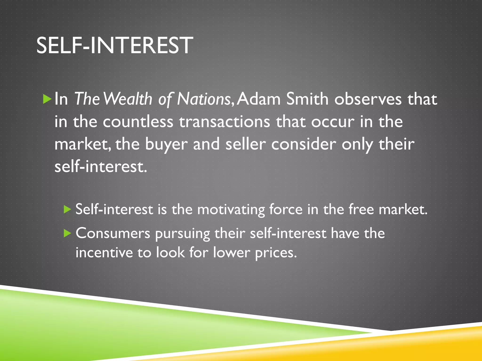 SELF-INTEREST
In TheWealth of Nations,Adam Smith observes that
in the countless transactions that occur in the
market, the buyer and seller consider only their
self-interest.
 Self-interest is the motivating force in the free market.
 Consumers pursuing their self-interest have the
incentive to look for lower prices.
 