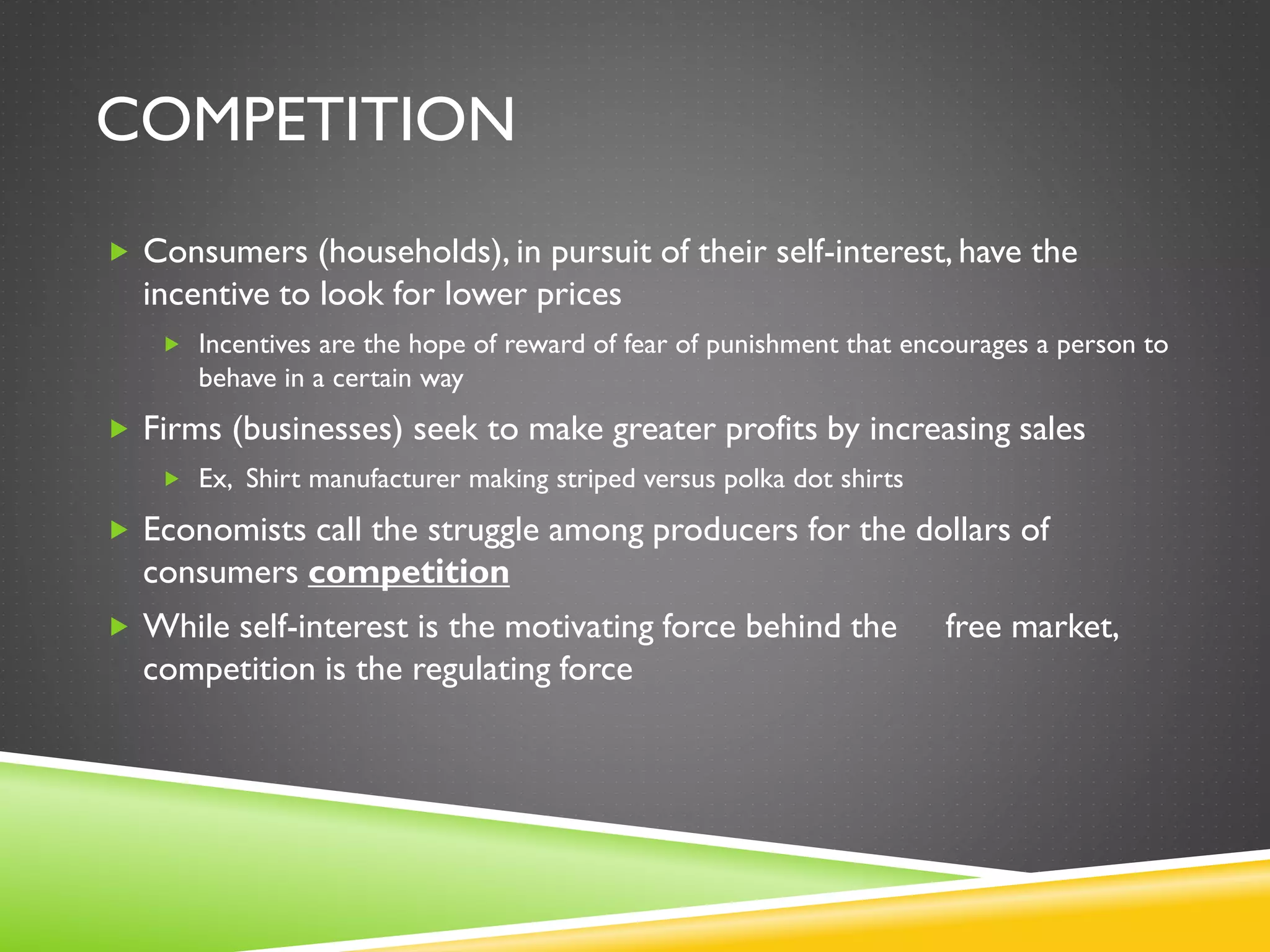 COMPETITION
 Consumers (households), in pursuit of their self-interest, have the
incentive to look for lower prices
 Incentives are the hope of reward of fear of punishment that encourages a person to
behave in a certain way
 Firms (businesses) seek to make greater profits by increasing sales
 Ex, Shirt manufacturer making striped versus polka dot shirts
 Economists call the struggle among producers for the dollars of
consumers competition
 While self-interest is the motivating force behind the free market,
competition is the regulating force
 