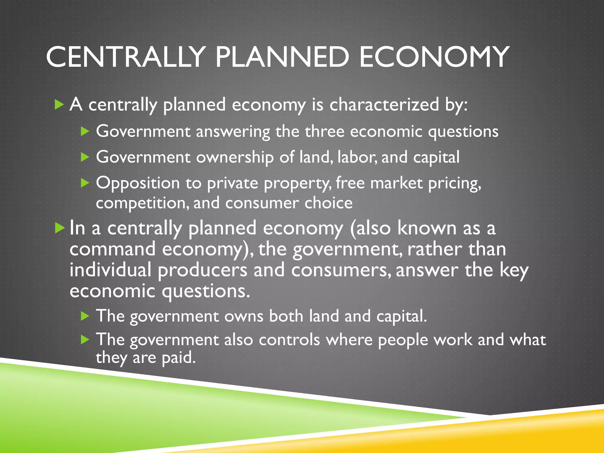 CENTRALLY PLANNED ECONOMY
 A centrally planned economy is characterized by:
 Government answering the three economic questions
 Government ownership of land, labor, and capital
 Opposition to private property, free market pricing,
competition, and consumer choice
In a centrally planned economy (also known as a
command economy), the government, rather than
individual producers and consumers, answer the key
economic questions.
 The government owns both land and capital.
 The government also controls where people work and what
they are paid.
 