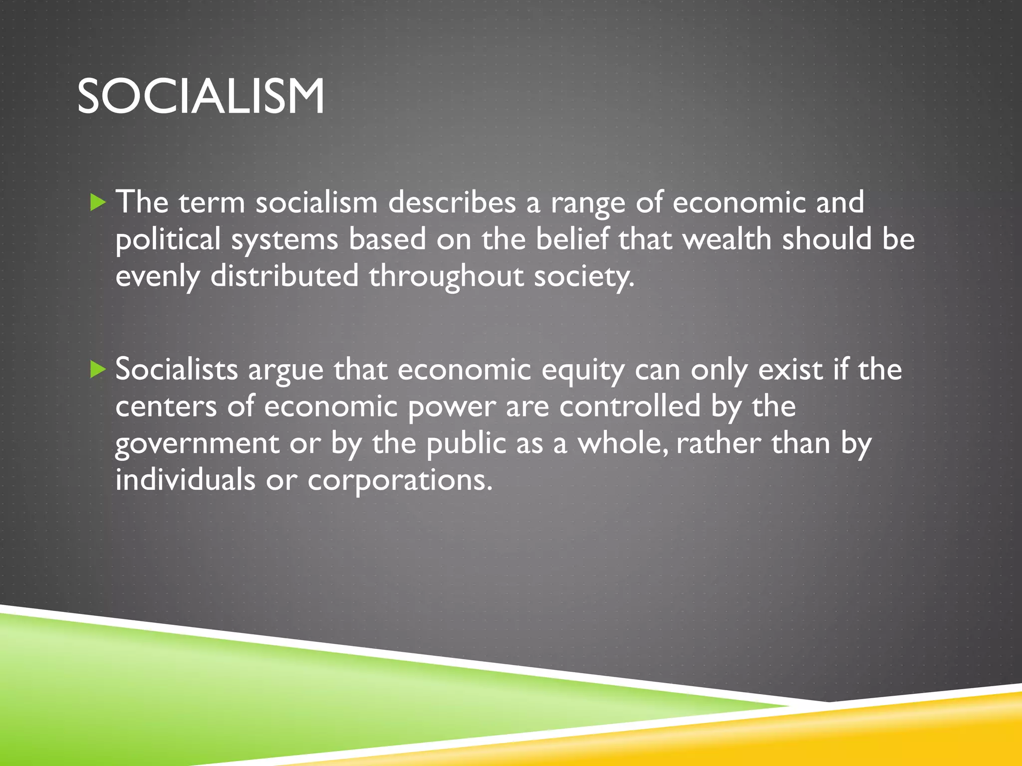 SOCIALISM
 The term socialism describes a range of economic and
political systems based on the belief that wealth should be
evenly distributed throughout society.
 Socialists argue that economic equity can only exist if the
centers of economic power are controlled by the
government or by the public as a whole, rather than by
individuals or corporations.
 