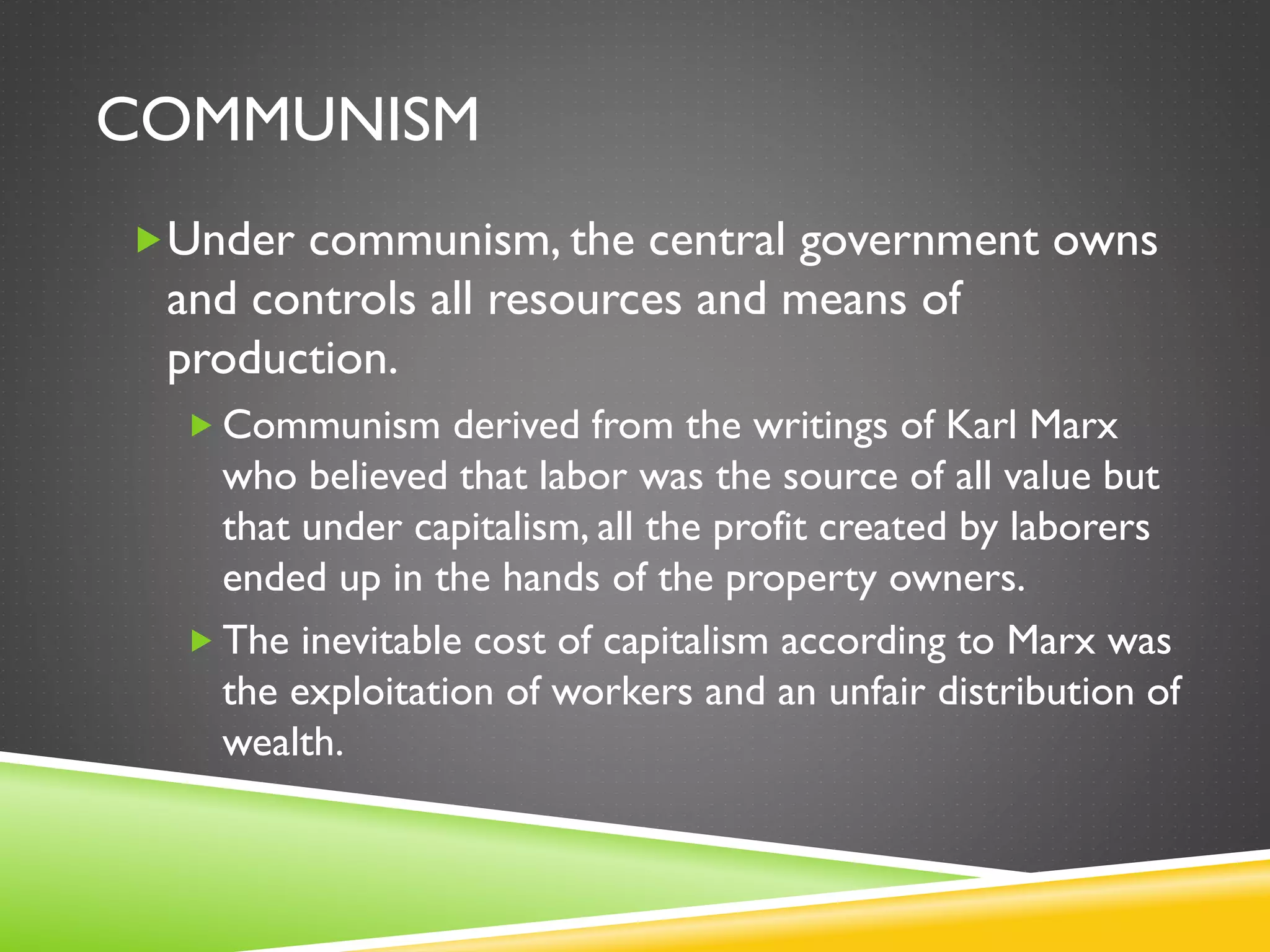 COMMUNISM
Under communism, the central government owns
and controls all resources and means of
production.
 Communism derived from the writings of Karl Marx
who believed that labor was the source of all value but
that under capitalism, all the profit created by laborers
ended up in the hands of the property owners.
 The inevitable cost of capitalism according to Marx was
the exploitation of workers and an unfair distribution of
wealth.
 