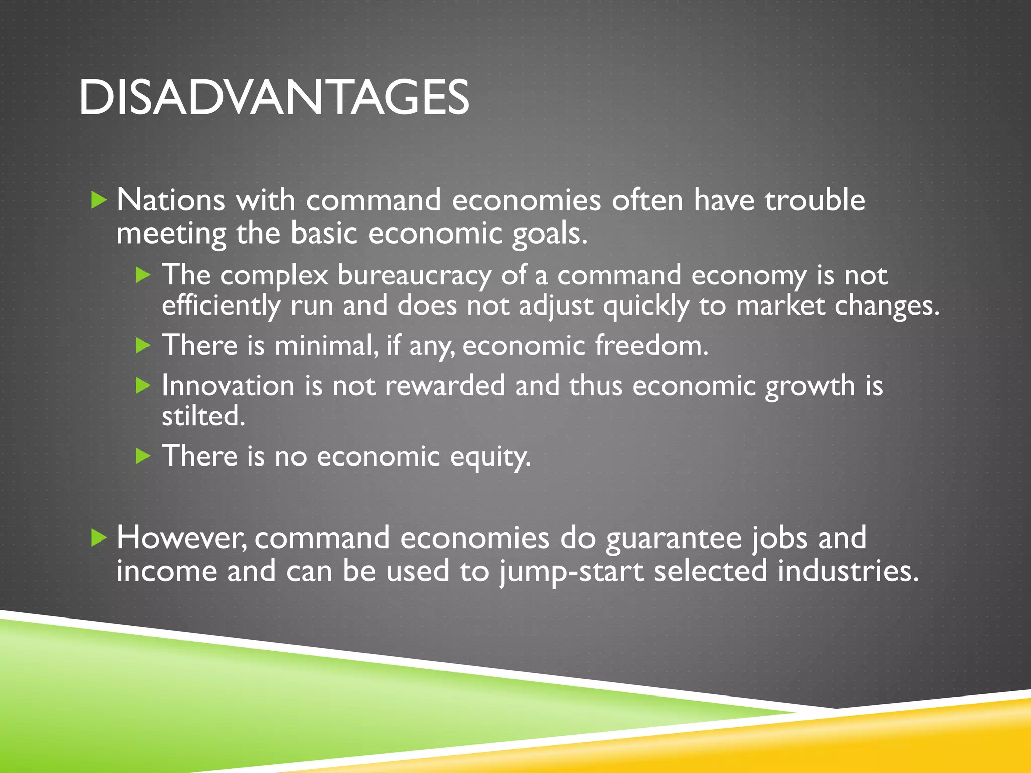 DISADVANTAGES
 Nations with command economies often have trouble
meeting the basic economic goals.
 The complex bureaucracy of a command economy is not
efficiently run and does not adjust quickly to market changes.
 There is minimal, if any, economic freedom.
 Innovation is not rewarded and thus economic growth is
stilted.
 There is no economic equity.
 However, command economies do guarantee jobs and
income and can be used to jump-start selected industries.
 