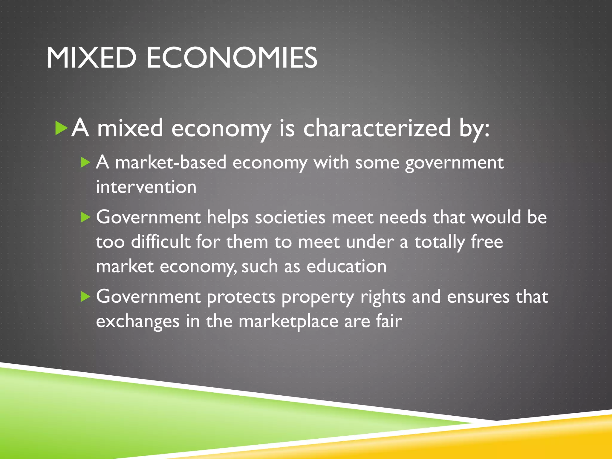 MIXED ECONOMIES
A mixed economy is characterized by:
 A market-based economy with some government
intervention
 Government helps societies meet needs that would be
too difficult for them to meet under a totally free
market economy, such as education
 Government protects property rights and ensures that
exchanges in the marketplace are fair
 