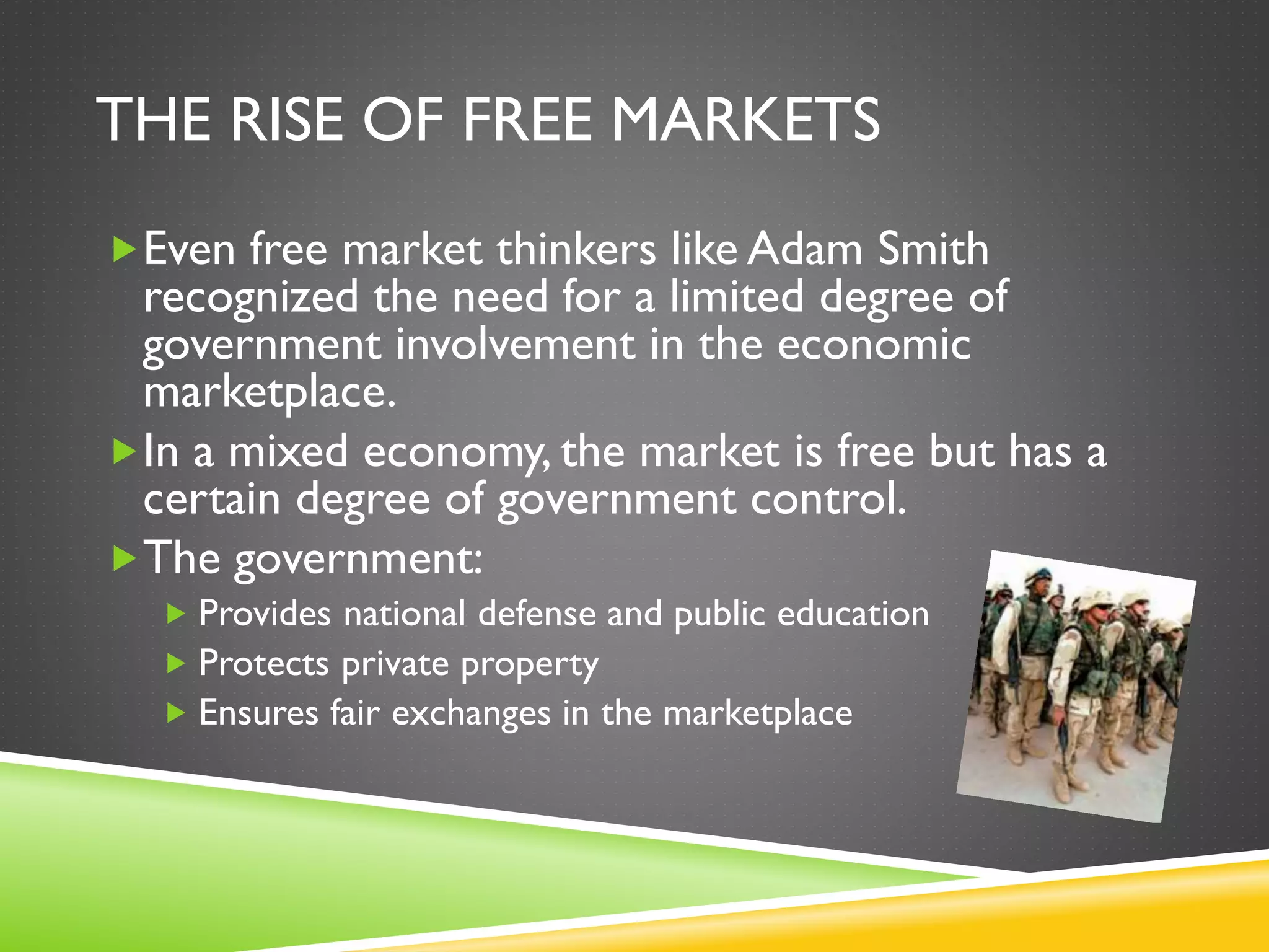 THE RISE OF FREE MARKETS
Even free market thinkers like Adam Smith
recognized the need for a limited degree of
government involvement in the economic
marketplace.
In a mixed economy, the market is free but has a
certain degree of government control.
The government:
 Provides national defense and public education
 Protects private property
 Ensures fair exchanges in the marketplace
 
