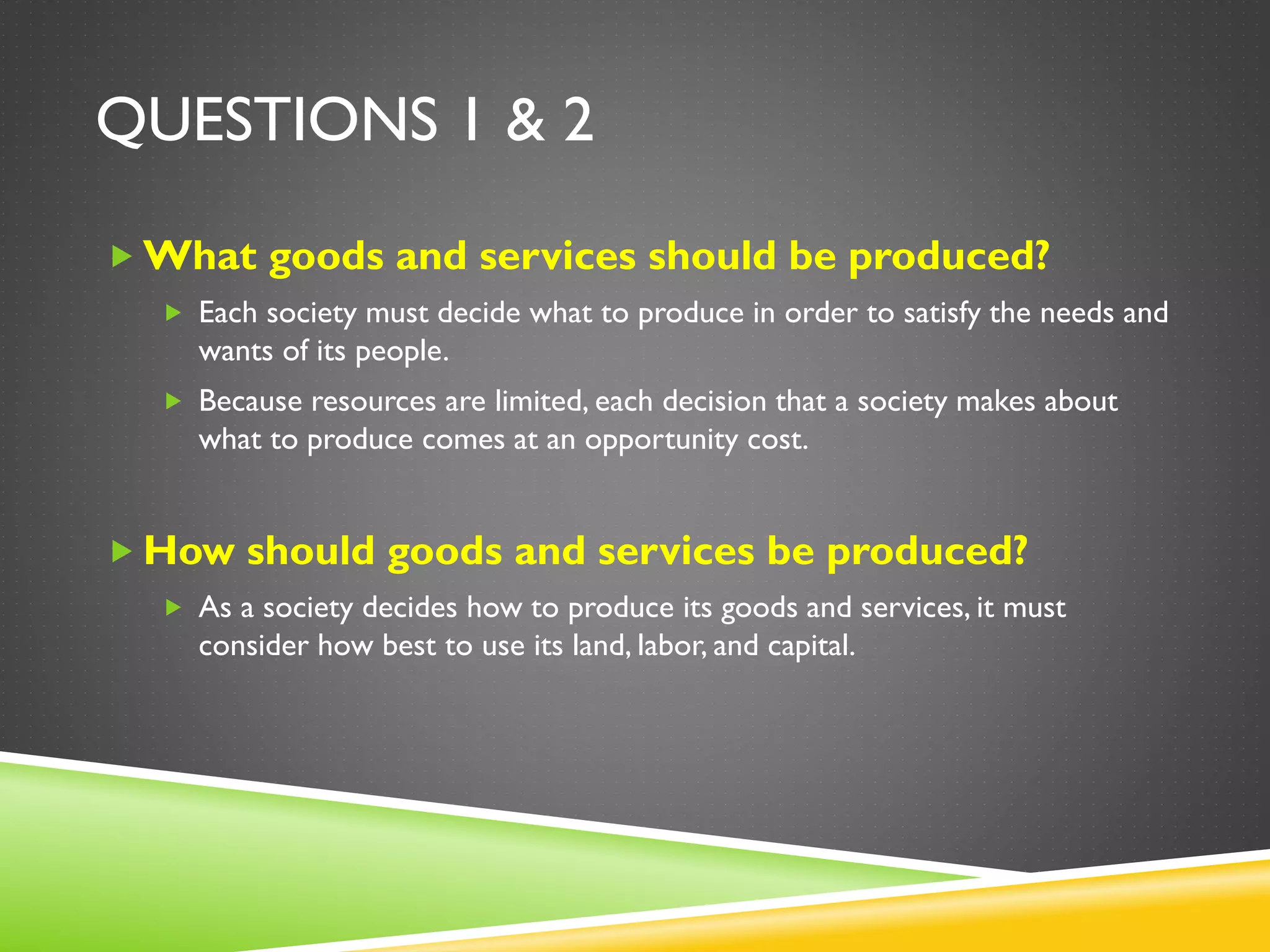 QUESTIONS 1 & 2
 What goods and services should be produced?
 Each society must decide what to produce in order to satisfy the needs and
wants of its people.
 Because resources are limited, each decision that a society makes about
what to produce comes at an opportunity cost.
 How should goods and services be produced?
 As a society decides how to produce its goods and services, it must
consider how best to use its land, labor, and capital.
 