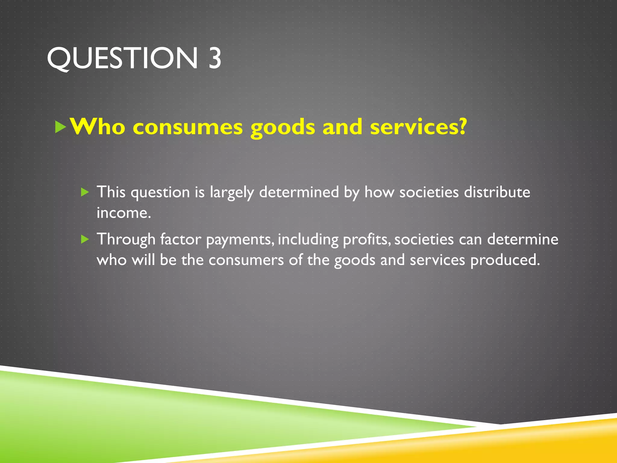 QUESTION 3
Who consumes goods and services?
 This question is largely determined by how societies distribute
income.
 Through factor payments, including profits, societies can determine
who will be the consumers of the goods and services produced.
 