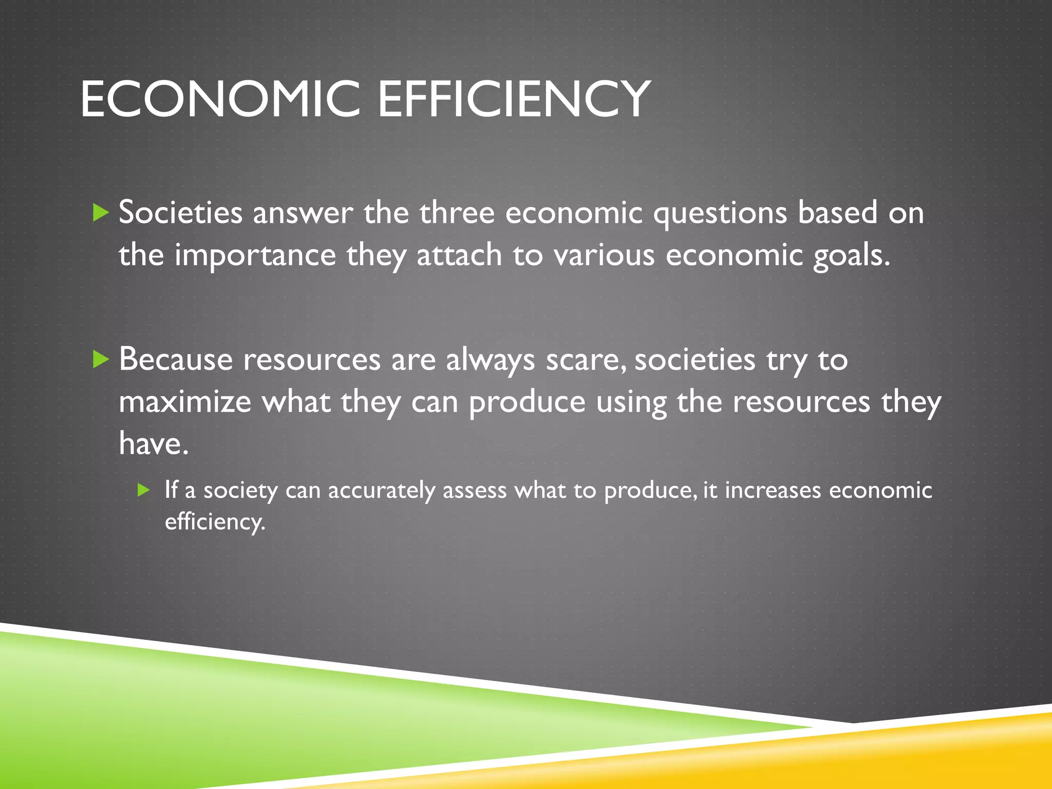ECONOMIC EFFICIENCY
 Societies answer the three economic questions based on
the importance they attach to various economic goals.
 Because resources are always scare, societies try to
maximize what they can produce using the resources they
have.
 If a society can accurately assess what to produce, it increases economic
efficiency.
 