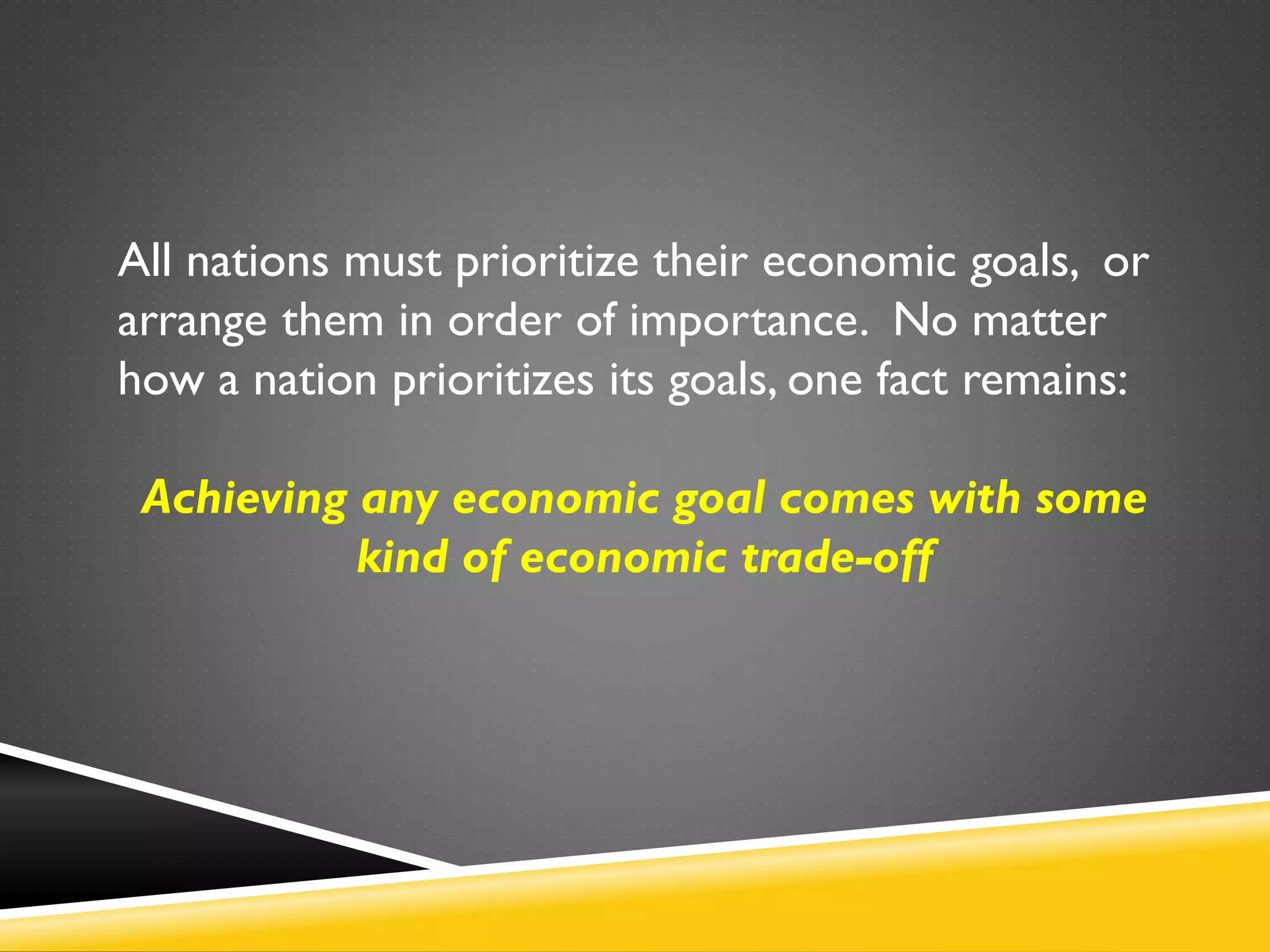 All nations must prioritize their economic goals, or
arrange them in order of importance. No matter
how a nation prioritizes its goals, one fact remains:
Achieving any economic goal comes with some
kind of economic trade-off
 